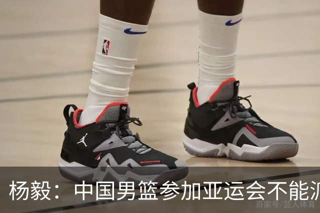 杨毅：中国男篮参加亚运会不能派二队或青年队打 必须要全力争冠